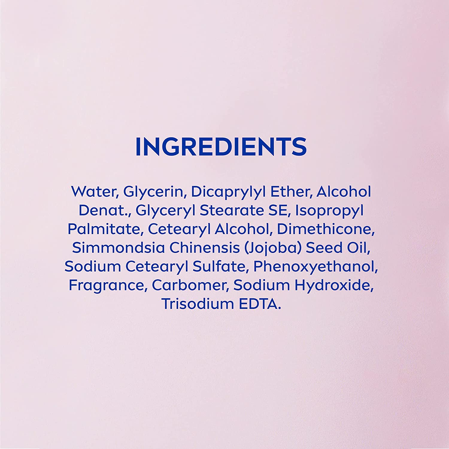 Water, Glycerin, Dicaprylyl Ether, Alcohol Denat., Glyceryl Stearate SE, Isopropyl Palmitate, Cetearyl Alcohol, Dimethicone, Simmondsia Chinensis (Jojoba) Seed Oil, Sodium Cetearyl Sulfate, Phenoxyethanol, Fragrance, Carbomer, Sodium Hydroxide, Trisodium EDTA